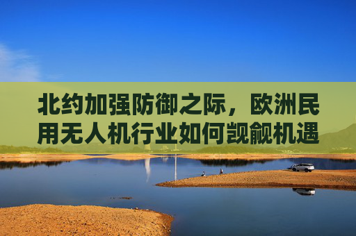 北约加强防御之际，欧洲民用无人机行业如何觊觎机遇