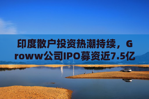 印度散户投资热潮持续，Groww公司IPO募资近7.5亿美元