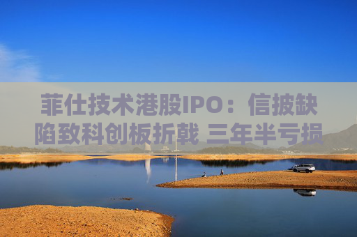 菲仕技术港股IPO：信披缺陷致科创板折戟 三年半亏损达4.3亿元 客户集中度持续升高