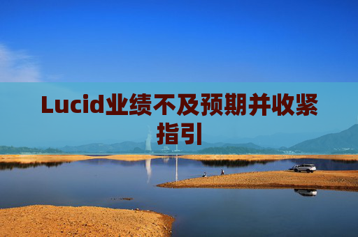 Lucid业绩不及预期并收紧指引