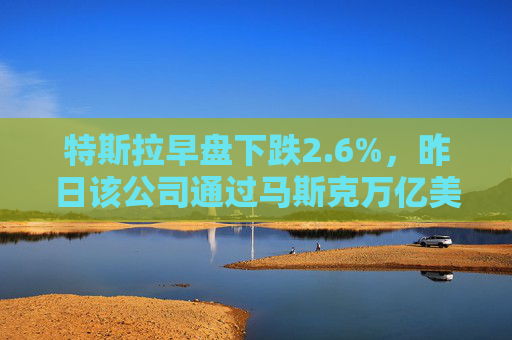 特斯拉早盘下跌2.6%，昨日该公司通过马斯克万亿美元薪酬方案