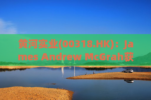 黄河实业(00318.HK):James Andrew McGrah获委任为独立非执行董事