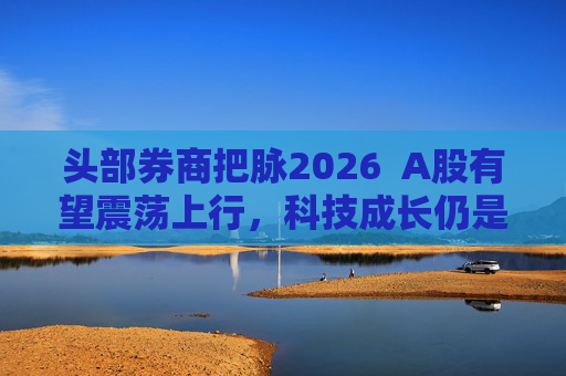 头部券商把脉2026  A股有望震荡上行，科技成长仍是投资主线