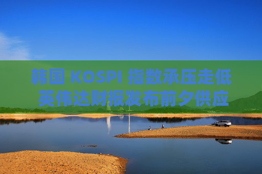 韩国 KOSPI 指数承压走低 英伟达财报发布前夕供应商股价下跌