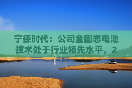 宁德时代:公司全固态电池技术处于行业领先水平,2027年有望实现小批量生产