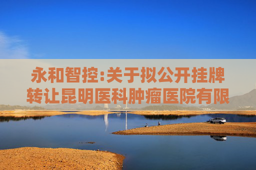 永和智控:关于拟公开挂牌转让昆明医科肿瘤医院有限公司100%股权的公告