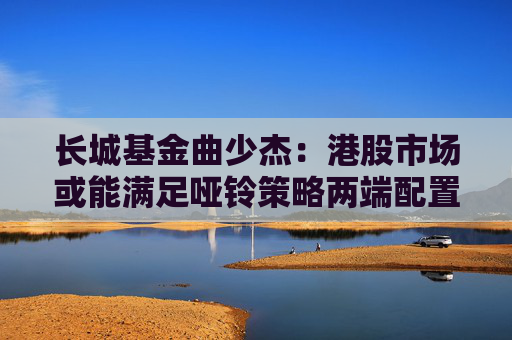 长城基金曲少杰：港股市场或能满足哑铃策略两端配置需求