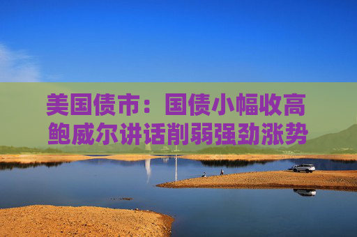 美国债市：国债小幅收高 鲍威尔讲话削弱强劲涨势