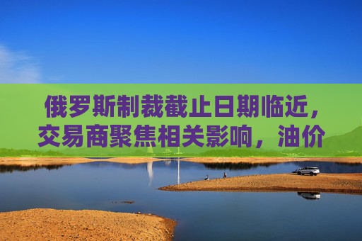 俄罗斯制裁截止日期临近，交易商聚焦相关影响，油价保持稳定