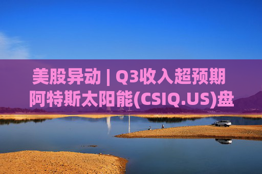美股异动 | Q3收入超预期 阿特斯太阳能(CSIQ.US)盘前涨超7%
