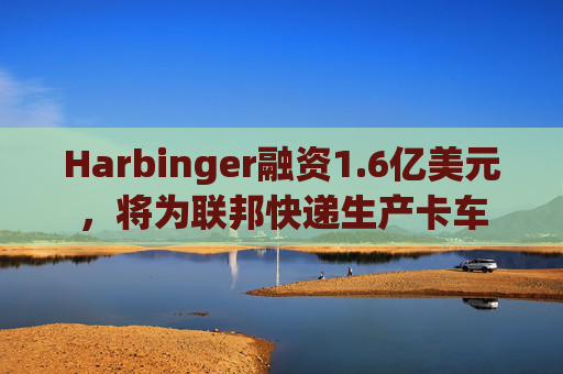 Harbinger融资1.6亿美元，将为联邦快递生产卡车