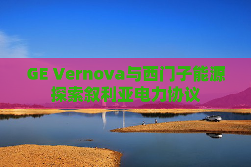 GE Vernova与西门子能源探索叙利亚电力协议