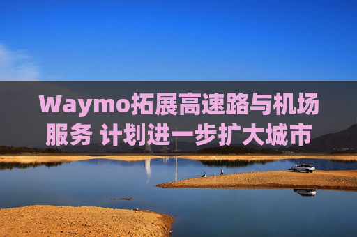 Waymo拓展高速路与机场服务 计划进一步扩大城市覆盖