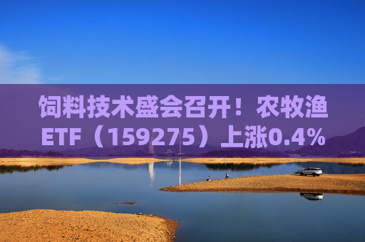 饲料技术盛会召开！农牧渔ETF（159275）上涨0.4%！机构：养殖业去化动力增强，动保景气回升