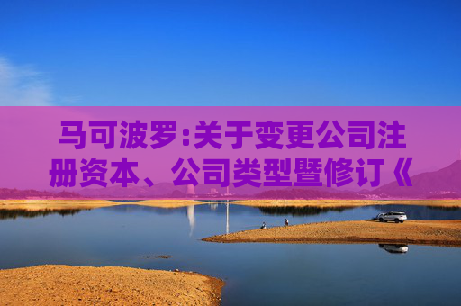 马可波罗:关于变更公司注册资本、公司类型暨修订《公司章程》并办理工商变更登记的公告