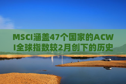 MSCI涵盖47个国家的ACWI全球指数较2月创下的历史高点下跌10%