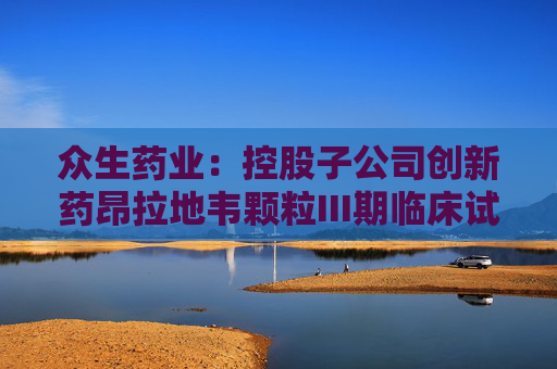 众生药业：控股子公司创新药昂拉地韦颗粒III期临床试验完成首例参与者入组