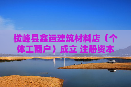 横峰县鑫运建筑材料店（个体工商户）成立 注册资本50万人民币