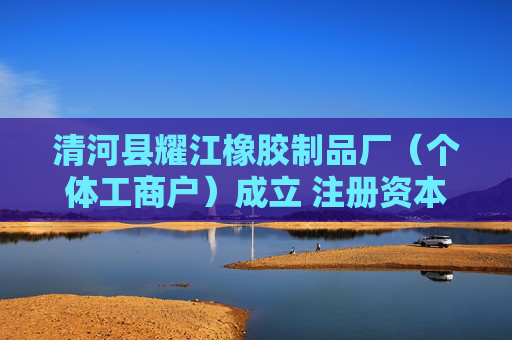 清河县耀江橡胶制品厂(个体工商户)成立 注册资本3万人民币