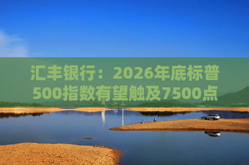 汇丰银行：2026年底标普500指数有望触及7500点