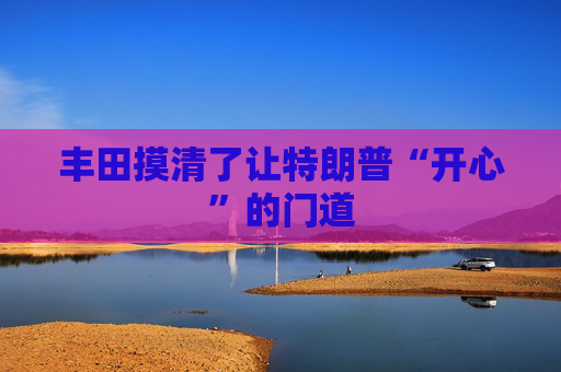 丰田摸清了让特朗普“开心”的门道