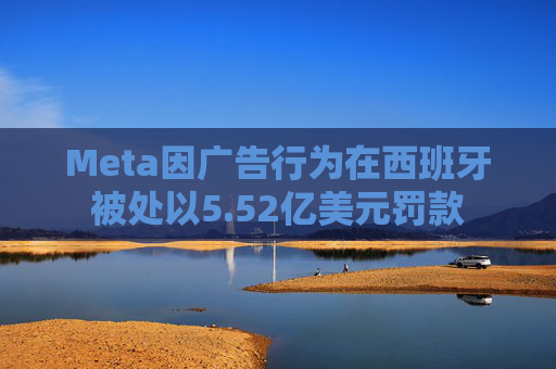 Meta因广告行为在西班牙被处以5.52亿美元罚款
