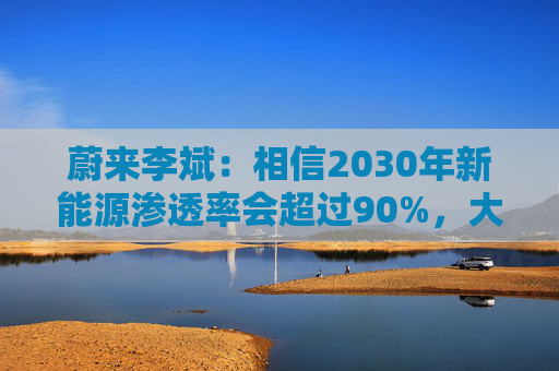 蔚来李斌：相信2030年新能源渗透率会超过90%，大趋势不可逆
