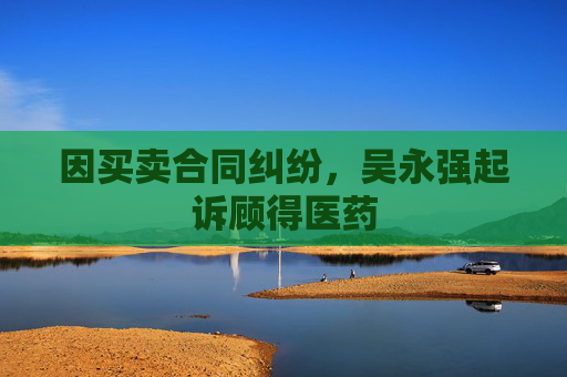 因买卖合同纠纷,吴永强起诉顾得医药