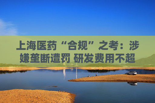 上海医药“合规”之考：涉嫌垄断遭罚 研发费用不超过营收1%  第1张