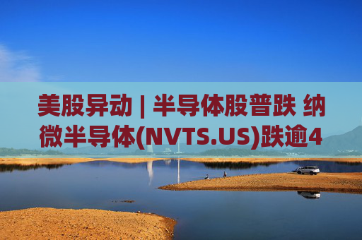 美股异动 | 半导体股普跌 纳微半导体(NVTS.US)跌逾4%