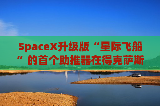 SpaceX升级版“星际飞船”的首个助推器在得克萨斯州的测试中失败