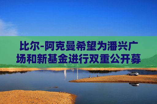 比尔-阿克曼希望为潘兴广场和新基金进行双重公开募股