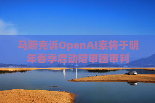 马斯克诉OpenAI案将于明年春季启动陪审团审判