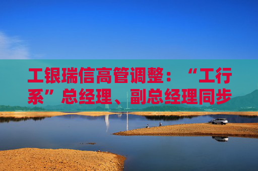 工银瑞信高管调整：“工行系”总经理、副总经理同步到位