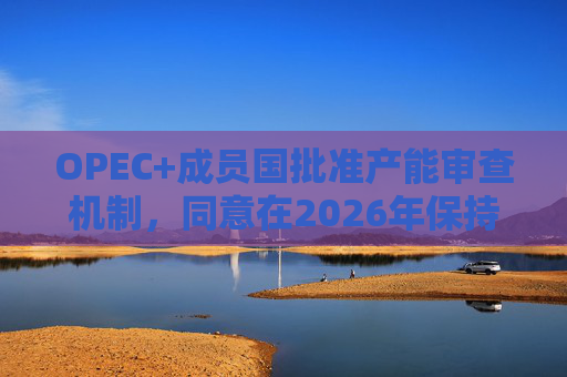 OPEC+成员国批准产能审查机制，同意在2026年保持集团整体石油产量不变