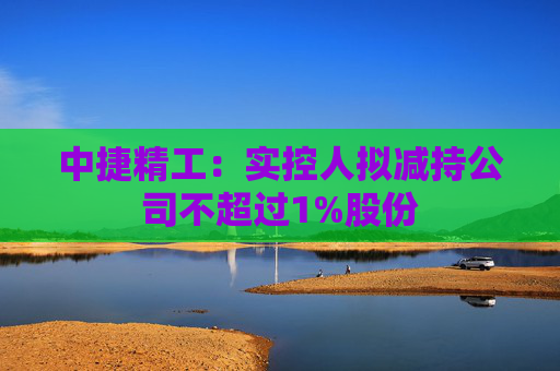 中捷精工：实控人拟减持公司不超过1%股份  第1张