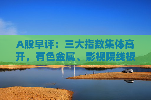 A股早评：三大指数集体高开，有色金属、影视院线板块盘初活跃  第1张