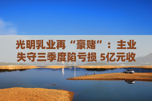 光明乳业再“豪赌”：主业失守三季度陷亏损 5亿元收购小西牛40%股份是否高估？
