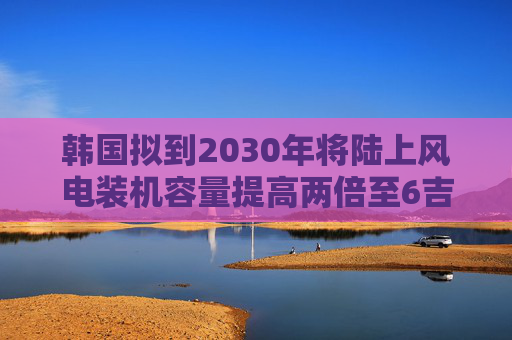 韩国拟到2030年将陆上风电装机容量提高两倍至6吉瓦