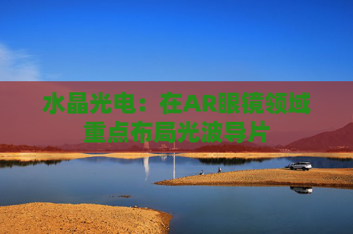 水晶光电:在AR眼镜领域重点布局光波导片 第1张 水晶光电:在AR眼镜领域重点布局光波导片 第1张