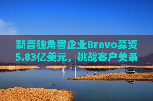 新晋独角兽企业Brevo募资5.83亿美元，挑战客户关系管理巨头