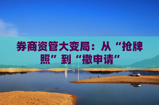 券商资管大变局:从“抢牌照”到“撤申请” 第1张 券商资管大变局:从“抢牌照”到“撤申请” 第1张