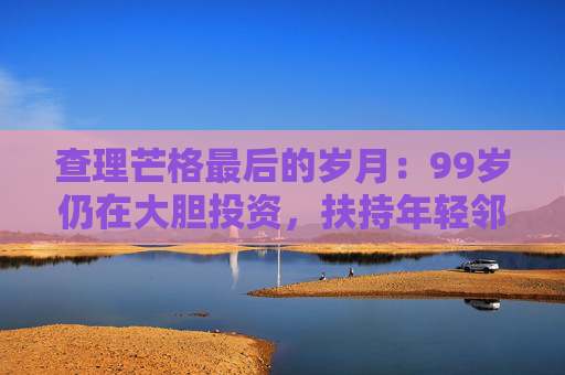 查理芒格最后的岁月：99岁仍在大胆投资，扶持年轻邻居打造地产帝国