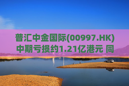 普汇中金国际(00997.HK)中期亏损约1.21亿港元 同比下降约47.62%