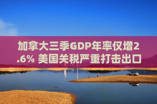 加拿大三季GDP年率仅增2.6% 美国关税严重打击出口 企业和消费者信心受挫