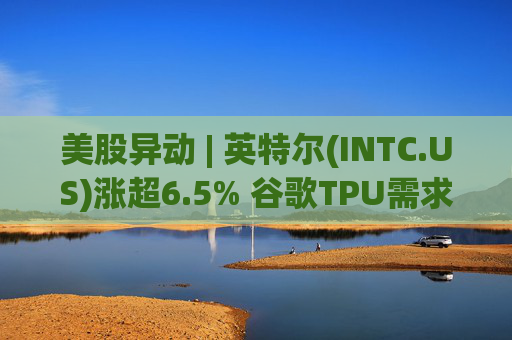 美股异动 | 英特尔(INTC.US)涨超6.5% 谷歌TPU需求扩张或利好其代工版图