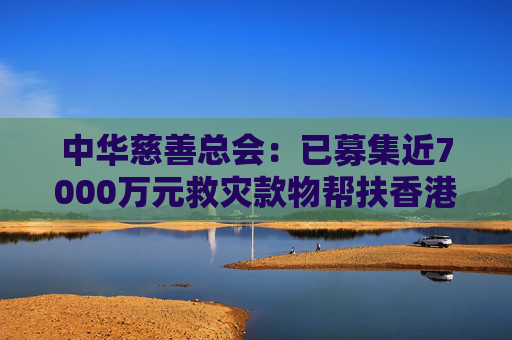 中华慈善总会:已募集近7000万元救灾款物帮扶香港火灾受灾同胞