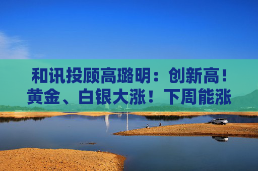 和讯投顾高璐明：创新高！黄金、白银大涨！下周能涨吗？