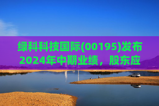 绿科科技国际(00195)发布2024年中期业绩,股东应占溢利1582.3万港元,同比下降22.1%