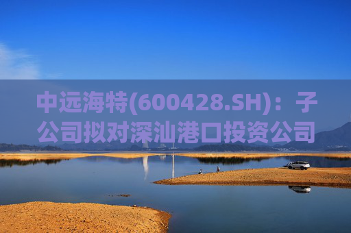 中远海特(600428.SH)：子公司拟对深汕港口投资公司进行增资入股  第1张